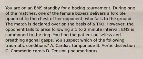 You are on an EMS standby for a boxing tournament. During one of the matches, one of the female boxers delivers a forcible uppercut to the chest of her opponent, who falls to the ground. The match is declared over on the basis of a TKO. However, the opponent fails to arise following a 1 to 2 minute interval. EMS is summoned to the ring. You find the patient pulseless and breathing agonal gasps. You suspect which of the following traumatic conditions? A. Cardiac tamponade B. Aortic dissection C. Commotio cordis D. Tension pneumothorax