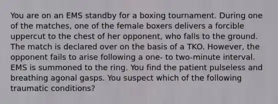 You are on an EMS standby for a boxing tournament. During one of the​ matches, one of the female boxers delivers a forcible uppercut to the chest of her​ opponent, who falls to the ground. The match is declared over on the basis of a TKO.​ However, the opponent fails to arise following a​ one- to​ two-minute interval. EMS is summoned to the ring. You find the patient pulseless and breathing agonal gasps. You suspect which of the following traumatic​ conditions?