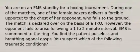 You are on an EMS standby for a boxing tournament. During one of the​ matches, one of the female boxers delivers a forcible uppercut to the chest of her​ opponent, who falls to the ground. The match is declared over on the basis of a TKO.​ However, the opponent fails to arise following a 1 to 2 minute interval. EMS is summoned to the ring. You find the patient pulseless and breathing agonal gasps. You suspect which of the following traumatic​ conditions?