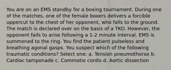 You are on an EMS standby for a boxing tournament. During one of the matches, one of the female boxers delivers a forcible uppercut to the chest of her opponent, who falls to the ground. The match is declared over on the basis of a TKO. However, the opponent fails to arise following a 1-2 minute interval. EMS is summoned to the ring. You find the patient pulseless and breathing agonal gasps. You suspect which of the following traumatic conditions? Select one: a. Tension pneumothorax b. Cardiac tamponade c. Commotio cordis d. Aortic dissection