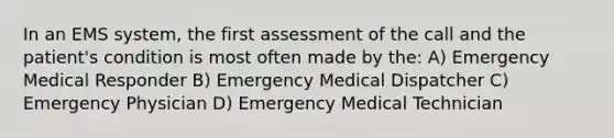 In an EMS system, the first assessment of the call and the patient's condition is most often made by the: A) Emergency Medical Responder B) Emergency Medical Dispatcher C) Emergency Physician D) Emergency Medical Technician