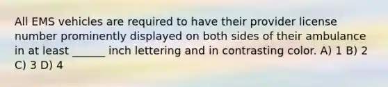 All EMS vehicles are required to have their provider license number prominently displayed on both sides of their ambulance in at least ______ inch lettering and in contrasting color. A) 1 B) 2 C) 3 D) 4
