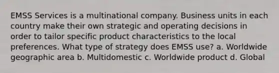 EMSS Services is a multinational company. Business units in each country make their own strategic and operating decisions in order to tailor specific product characteristics to the local preferences. What type of strategy does EMSS use? a. Worldwide geographic area b. Multidomestic c. Worldwide product d. Global