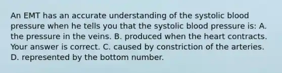 An EMT has an accurate understanding of the systolic blood pressure when he tells you that the systolic blood pressure​ is: A. the pressure in the veins. B. produced when the heart contracts. Your answer is correct. C. caused by constriction of the arteries. D. represented by the bottom number.