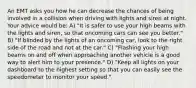 An EMT asks you how he can decrease the chances of being involved in a collision when driving with lights and siren at night. Your advice would be: A) "It is safer to use your high beams with the lights and siren, so that oncoming cars can see you better." B) "If blinded by the lights of an oncoming car, look to the right side of the road and not at the car." C) "Flashing your high beams on and off when approaching another vehicle is a good way to alert him to your presence." D) "Keep all lights on your dashboard to the highest setting so that you can easily see the speedometer to monitor your speed."