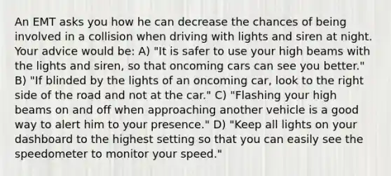 An EMT asks you how he can decrease the chances of being involved in a collision when driving with lights and siren at night. Your advice would be: A) "It is safer to use your high beams with the lights and siren, so that oncoming cars can see you better." B) "If blinded by the lights of an oncoming car, look to the right side of the road and not at the car." C) "Flashing your high beams on and off when approaching another vehicle is a good way to alert him to your presence." D) "Keep all lights on your dashboard to the highest setting so that you can easily see the speedometer to monitor your speed."