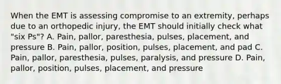 When the EMT is assessing compromise to an​ extremity, perhaps due to an orthopedic​ injury, the EMT should initially check what​ "six Ps"? A. ​Pain, pallor,​ paresthesia, pulses,​ placement, and pressure B. ​Pain, pallor,​ position, pulses,​ placement, and pad C. ​Pain, pallor,​ paresthesia, pulses,​ paralysis, and pressure D. ​Pain, pallor,​ position, pulses,​ placement, and pressure