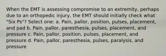 When the EMT is assessing compromise to an extremity, perhaps due to an orthopedic injury, the EMT should initially check what "Six Ps"? Select one: a. Pain, pallor, position, pulses, placement, and pad b. Pain, pallor, paresthesia, pulses, placement, and pressure c. Pain, pallor, position, pulses, placement, and pressure d. Pain, pallor, paresthesia, pulses, paralysis, and pressure