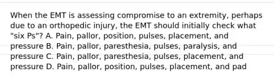 When the EMT is assessing compromise to an​ extremity, perhaps due to an orthopedic​ injury, the EMT should initially check what​ "six Ps"? A. ​Pain, pallor,​ position, pulses,​ placement, and pressure B. ​Pain, pallor,​ paresthesia, pulses,​ paralysis, and pressure C. ​Pain, pallor,​ paresthesia, pulses,​ placement, and pressure D. ​Pain, pallor,​ position, pulses,​ placement, and pad