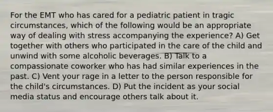 For the EMT who has cared for a pediatric patient in tragic circumstances, which of the following would be an appropriate way of dealing with stress accompanying the experience? A) Get together with others who participated in the care of the child and unwind with some alcoholic beverages. B) Talk to a compassionate coworker who has had similar experiences in the past. C) Vent your rage in a letter to the person responsible for the child's circumstances. D) Put the incident as your social media status and encourage others talk about it.