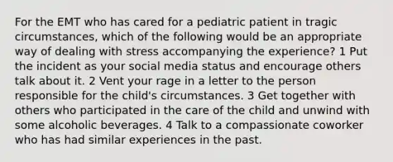 For the EMT who has cared for a pediatric patient in tragic circumstances, which of the following would be an appropriate way of dealing with stress accompanying the experience? 1 Put the incident as your social media status and encourage others talk about it. 2 Vent your rage in a letter to the person responsible for the child's circumstances. 3 Get together with others who participated in the care of the child and unwind with some alcoholic beverages. 4 Talk to a compassionate coworker who has had similar experiences in the past.