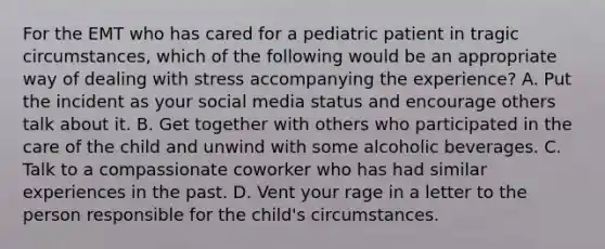 For the EMT who has cared for a pediatric patient in tragic​ circumstances, which of the following would be an appropriate way of dealing with stress accompanying the​ experience? A. Put the incident as your social media status and encourage others talk about it. B. Get together with others who participated in the care of the child and unwind with some alcoholic beverages. C. Talk to a compassionate coworker who has had similar experiences in the past. D. Vent your rage in a letter to the person responsible for the​ child's circumstances.