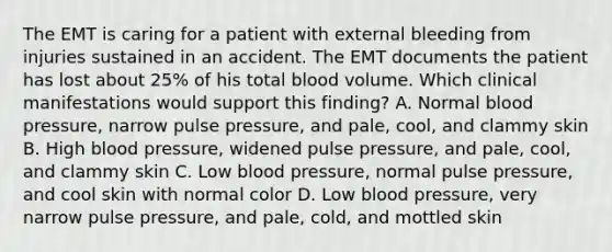 The EMT is caring for a patient with external bleeding from injuries sustained in an accident. The EMT documents the patient has lost about​ 25% of his total blood volume. Which clinical manifestations would support this​ finding? A. Normal blood​ pressure, narrow pulse​ pressure, and​ pale, cool, and clammy skin B. High blood​ pressure, widened pulse​ pressure, and​ pale, cool, and clammy skin C. Low blood​ pressure, normal pulse​ pressure, and cool skin with normal color D. Low blood​ pressure, very narrow pulse​ pressure, and​ pale, cold, and mottled skin