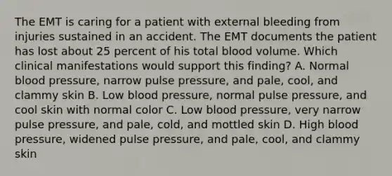 The EMT is caring for a patient with external bleeding from injuries sustained in an accident. The EMT documents the patient has lost about 25 percent of his total blood volume. Which clinical manifestations would support this​ finding? A. Normal blood​ pressure, narrow pulse​ pressure, and​ pale, cool, and clammy skin B. Low blood​ pressure, normal pulse​ pressure, and cool skin with normal color C. Low blood​ pressure, very narrow pulse​ pressure, and​ pale, cold, and mottled skin D. High blood​ pressure, widened pulse​ pressure, and​ pale, cool, and clammy skin