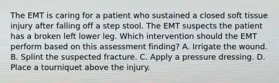 The EMT is caring for a patient who sustained a closed soft tissue injury after falling off a step stool. The EMT suspects the patient has a broken left lower leg. Which intervention should the EMT perform based on this assessment​ finding? A. Irrigate the wound. B. Splint the suspected fracture. C. Apply a pressure dressing. D. Place a tourniquet above the injury.