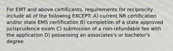 For EMT and above certificants, requirements for reciprocity include all of the following EXCEPT: A) current NR certification and/or state EMS certification B) completion of a state approved jurisprudence exam C) submission of a non-refundable fee with the application D) possessing an associates's or bachelor's degree