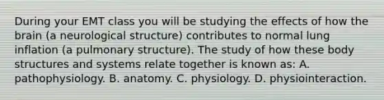 During your EMT class you will be studying the effects of how the brain​ (a neurological​ structure) contributes to normal lung inflation​ (a pulmonary​ structure). The study of how these body structures and systems relate together is known​ as: A. pathophysiology. B. anatomy. C. physiology. D. physiointeraction.