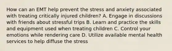 How can an EMT help prevent the stress and anxiety associated with treating critically injured​ children? A. Engage in discussions with friends about stressful trips B. Learn and practice the skills and equipment used when treating children C. Control your emotions while rendering care D. Utilize available mental health services to help diffuse the stress