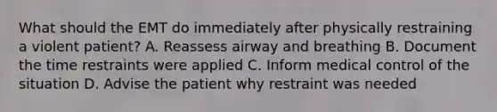 What should the EMT do immediately after physically restraining a violent patient? A. Reassess airway and breathing B. Document the time restraints were applied C. Inform medical control of the situation D. Advise the patient why restraint was needed