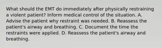 What should the EMT do immediately after physically restraining a violent patient? Inform medical control of the situation. A. Advise the patient why restraint was needed. B. Reassess the patient's airway and breathing. C. Document the time the restraints were applied. D. Reassess the patient's airway and breathing.