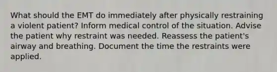 What should the EMT do immediately after physically restraining a violent patient? Inform medical control of the situation. Advise the patient why restraint was needed. Reassess the patient's airway and breathing. Document the time the restraints were applied.