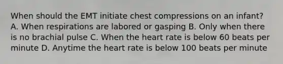 When should the EMT initiate chest compressions on an​ infant? A. When respirations are labored or gasping B. Only when there is no brachial pulse C. When the heart rate is below 60 beats per minute D. Anytime the heart rate is below 100 beats per minute