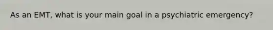 As an EMT, what is your main goal in a psychiatric emergency?
