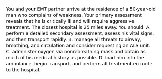 You and your EMT partner arrive at the residence of a 50-year-old man who complains of weakness. Your primary assessment reveals that he is critically ill and will require aggressive treatment. The closest hospital is 25 miles away. You should: A. perform a detailed secondary assessment, assess his vital signs, and then transport rapidly. B. manage all threats to airway, breathing, and circulation and consider requesting an ALS unit. C. administer oxygen via nonrebreathing mask and obtain as much of his medical history as possible. D. load him into the ambulance, begin transport, and perform all treatment en route to the hospital.