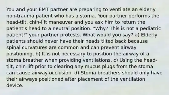 You and your EMT partner are preparing to ventilate an elderly non-trauma patient who has a stoma. Your partner performs the head-tilt, chin-lift maneuver and you ask him to return the patient's head to a neutral position. "Why? This is not a pediatric patient!" your partner protests. What would you say? a) Elderly patients should never have their heads tilted back because spinal curvatures are common and can prevent airway positioning. b) It is not necessary to position the airway of a stoma breather when providing ventilations. c) Using the head-tilt, chin-lift prior to clearing any mucus plugs from the stoma can cause airway occlusion. d) Stoma breathers should only have their airways positioned after placement of the ventilation device.