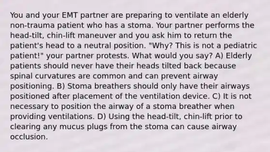 You and your EMT partner are preparing to ventilate an elderly non-trauma patient who has a stoma. Your partner performs the head-tilt, chin-lift maneuver and you ask him to return the patient's head to a neutral position. "Why? This is not a pediatric patient!" your partner protests. What would you say? A) Elderly patients should never have their heads tilted back because spinal curvatures are common and can prevent airway positioning. B) Stoma breathers should only have their airways positioned after placement of the ventilation device. C) It is not necessary to position the airway of a stoma breather when providing ventilations. D) Using the head-tilt, chin-lift prior to clearing any mucus plugs from the stoma can cause airway occlusion.