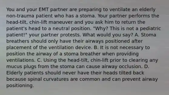 You and your EMT partner are preparing to ventilate an elderly​ non-trauma patient who has a stoma. Your partner performs the​ head-tilt, chin-lift maneuver and you ask him to return the​ patient's head to a neutral position.​ "Why? This is not a pediatric​ patient!" your partner protests. What would you​ say? A. Stoma breathers should only have their airways positioned after placement of the ventilation device. B. It is not necessary to position the airway of a stoma breather when providing ventilations. C. Using the​ head-tilt, chin-lift prior to clearing any mucus plugs from the stoma can cause airway occlusion. D. Elderly patients should never have their heads tilted back because spinal curvatures are common and can prevent airway positioning.