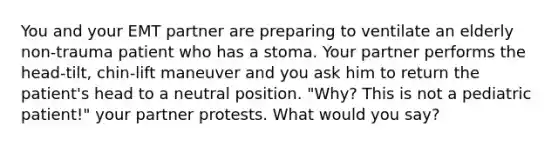 You and your EMT partner are preparing to ventilate an elderly​ non-trauma patient who has a stoma. Your partner performs the​ head-tilt, chin-lift maneuver and you ask him to return the​ patient's head to a neutral position.​ "Why? This is not a pediatric​ patient!" your partner protests. What would you​ say?