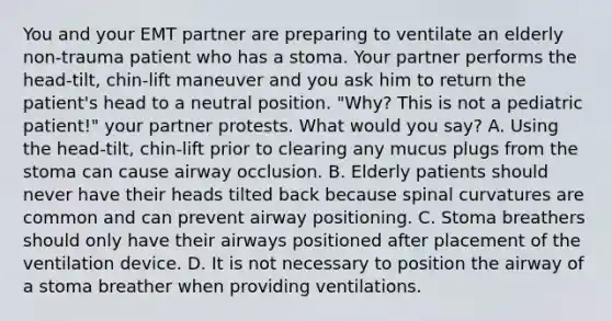 You and your EMT partner are preparing to ventilate an elderly​ non-trauma patient who has a stoma. Your partner performs the​ head-tilt, chin-lift maneuver and you ask him to return the​ patient's head to a neutral position.​ "Why? This is not a pediatric​ patient!" your partner protests. What would you​ say? A. Using the​ head-tilt, chin-lift prior to clearing any mucus plugs from the stoma can cause airway occlusion. B. Elderly patients should never have their heads tilted back because spinal curvatures are common and can prevent airway positioning. C. Stoma breathers should only have their airways positioned after placement of the ventilation device. D. It is not necessary to position the airway of a stoma breather when providing ventilations.