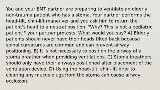 You and your EMT partner are preparing to ventilate an elderly non-trauma patient who has a stoma. Your partner performs the head-tilt, chin-lift maneuver and you ask him to return the patient's head to a neutral position. "Why? This is not a pediatric patient!" your partner protests. What would you say? A) Elderly patients should never have their heads tilted back because spinal curvatures are common and can prevent airway positioning. B) It is not necessary to position the airway of a stoma breather when providing ventilations. C) Stoma breathers should only have their airways positioned after placement of the ventilation device. D) Using the head-tilt, chin-lift prior to clearing any mucus plugs from the stoma can cause airway occlusion.