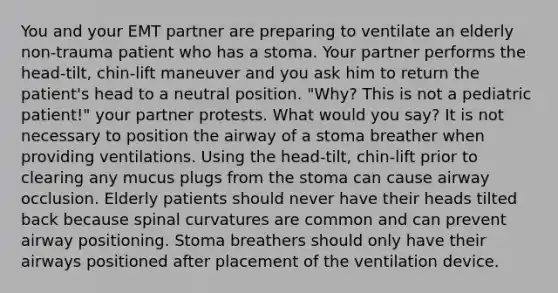 You and your EMT partner are preparing to ventilate an elderly non-trauma patient who has a stoma. Your partner performs the head-tilt, chin-lift maneuver and you ask him to return the patient's head to a neutral position. "Why? This is not a pediatric patient!" your partner protests. What would you say? It is not necessary to position the airway of a stoma breather when providing ventilations. Using the head-tilt, chin-lift prior to clearing any mucus plugs from the stoma can cause airway occlusion. Elderly patients should never have their heads tilted back because spinal curvatures are common and can prevent airway positioning. Stoma breathers should only have their airways positioned after placement of the ventilation device.