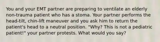 You and your EMT partner are preparing to ventilate an elderly non-trauma patient who has a stoma. Your partner performs the head-tilt, chin-lift maneuver and you ask him to return the patient's head to a neutral position. "Why? This is not a pediatric patient!" your partner protests. What would you say?