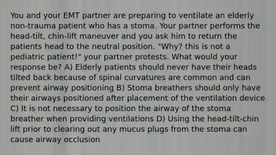 You and your EMT partner are preparing to ventilate an elderly non-trauma patient who has a stoma. Your partner performs the head-tilt, chin-lift maneuver and you ask him to return the patients head to the neutral position. "Why? this is not a pediatric patient!" your partner protests. What would your response be? A) Elderly patients should never have their heads tilted back because of spinal curvatures are common and can prevent airway positioning B) Stoma breathers should only have their airways positioned after placement of the ventilation device C) It is not necessary to position the airway of the stoma breather when providing ventilations D) Using the head-tilt-chin lift prior to clearing out any mucus plugs from the stoma can cause airway occlusion