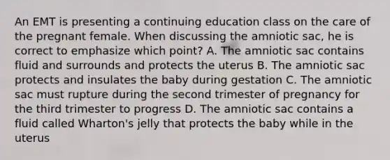 An EMT is presenting a continuing education class on the care of the pregnant female. When discussing the amniotic​ sac, he is correct to emphasize which​ point? A. The amniotic sac contains fluid and surrounds and protects the uterus B. The amniotic sac protects and insulates the baby during gestation C. The amniotic sac must rupture during the second trimester of pregnancy for the third trimester to progress D. The amniotic sac contains a fluid called​ Wharton's jelly that protects the baby while in the uterus