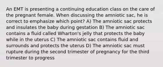 An EMT is presenting a continuing education class on the care of the pregnant female. When discussing the amniotic sac, he is correct to emphasize which point? A) The amniotic sac protects and insulates the baby during gestation B) The amniotic sac contains a fluid called Wharton's jelly that protects the baby while in the uterus C) The amniotic sac contains fluid and surrounds and protects the uterus D) The amniotic sac must rupture during the second trimester of pregnancy for the third trimester to progress