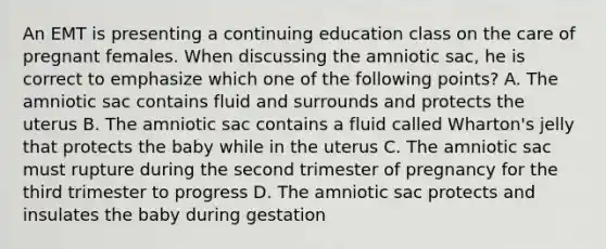 An EMT is presenting a continuing education class on the care of pregnant females. When discussing the amniotic sac, he is correct to emphasize which one of the following points? A. The amniotic sac contains fluid and surrounds and protects the uterus B. The amniotic sac contains a fluid called Wharton's jelly that protects the baby while in the uterus C. The amniotic sac must rupture during the second trimester of pregnancy for the third trimester to progress D. The amniotic sac protects and insulates the baby during gestation