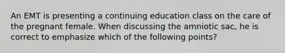 An EMT is presenting a continuing education class on the care of the pregnant female. When discussing the amniotic​ sac, he is correct to emphasize which of the following​ points?