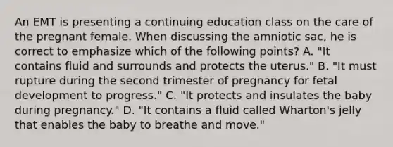 An EMT is presenting a continuing education class on the care of the pregnant female. When discussing the amniotic​ sac, he is correct to emphasize which of the following​ points? A. ​"It contains fluid and surrounds and protects the​ uterus." B. ​"It must rupture during the second trimester of pregnancy for fetal development to​ progress." C. ​"It protects and insulates the baby during​ pregnancy." D. ​"It contains a fluid called​ Wharton's jelly that enables the baby to breathe and​ move."