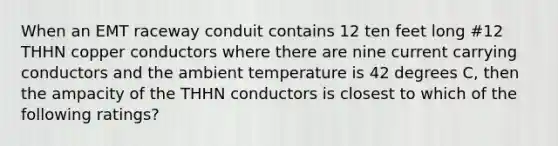 When an EMT raceway conduit contains 12 ten feet long #12 THHN copper conductors where there are nine current carrying conductors and the ambient temperature is 42 degrees C, then the ampacity of the THHN conductors is closest to which of the following ratings?