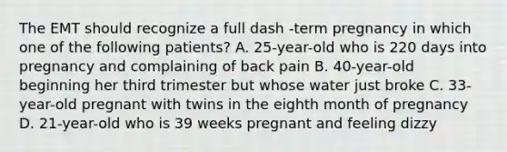 The EMT should recognize a full dash -term pregnancy in which one of the following​ patients? A. 25-year-old who is 220 days into pregnancy and complaining of back pain B. 40-year-old beginning her third trimester but whose water just broke C. 33-year-old pregnant with twins in the eighth month of pregnancy D. 21-year-old who is 39 weeks pregnant and feeling dizzy