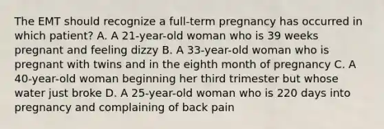 The EMT should recognize a​ full-term pregnancy has occurred in which​ patient? A. A​ 21-year-old woman who is 39 weeks pregnant and feeling dizzy B. A​ 33-year-old woman who is pregnant with twins and in the eighth month of pregnancy C. A​ 40-year-old woman beginning her third trimester but whose water just broke D. A​ 25-year-old woman who is 220 days into pregnancy and complaining of back pain