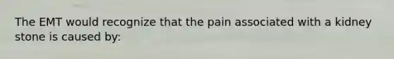 The EMT would recognize that the pain associated with a kidney stone is caused by: