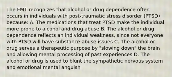 The EMT recognizes that alcohol or drug dependence often occurs in individuals with​ post-traumatic stress disorder​ (PTSD) because: A. The medications that treat PTSD make the individual more prone to alcohol and drug abuse B. The alcohol or drug dependence reflects an individual​ weakness, since not everyone with PTSD will have substance abuse issues C. The alcohol or drug serves a therapeutic purpose by​ "slowing down" the brain and allowing mental processing of past experiences D. The alcohol or drug is used to blunt the sympathetic nervous system and emotional mental anguish