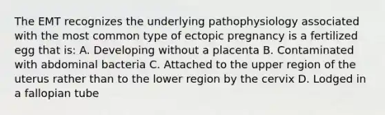 The EMT recognizes the underlying pathophysiology associated with the most common type of ectopic pregnancy is a fertilized egg that​ is: A. Developing without a placenta B. Contaminated with abdominal bacteria C. Attached to the upper region of the uterus rather than to the lower region by the cervix D. Lodged in a fallopian tube