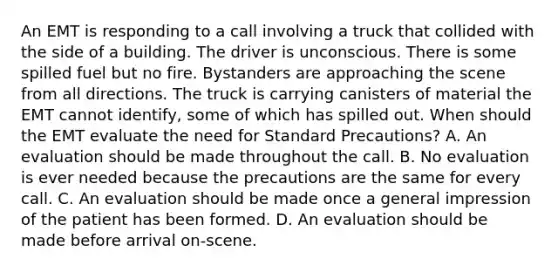 An EMT is responding to a call involving a truck that collided with the side of a building. The driver is unconscious. There is some spilled fuel but no fire. Bystanders are approaching the scene from all directions. The truck is carrying canisters of material the EMT cannot​ identify, some of which has spilled out. When should the EMT evaluate the need for Standard​ Precautions? A. An evaluation should be made throughout the call. B. No evaluation is ever needed because the precautions are the same for every call. C. An evaluation should be made once a general impression of the patient has been formed. D. An evaluation should be made before arrival​ on-scene.