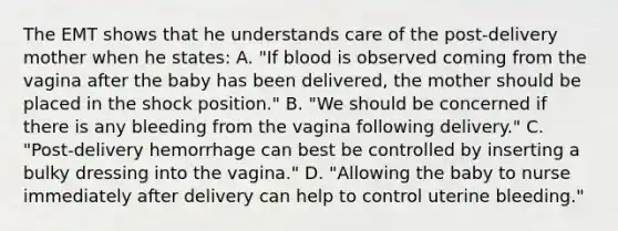 The EMT shows that he understands care of the​ post-delivery mother when he​ states: A. ​"If blood is observed coming from the vagina after the baby has been​ delivered, the mother should be placed in the shock​ position." B. ​"We should be concerned if there is any bleeding from the vagina following​ delivery." C. ​"Post-delivery hemorrhage can best be controlled by inserting a bulky dressing into the​ vagina." D. ​"Allowing the baby to nurse immediately after delivery can help to control uterine​ bleeding."